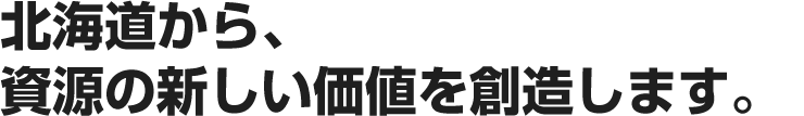 北海道から、資源の新しい価値を創造します。